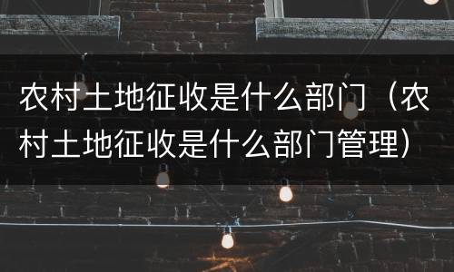 农村土地征收是什么部门（农村土地征收是什么部门管理）