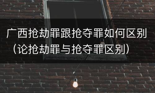 广西抢劫罪跟抢夺罪如何区别（论抢劫罪与抢夺罪区别）