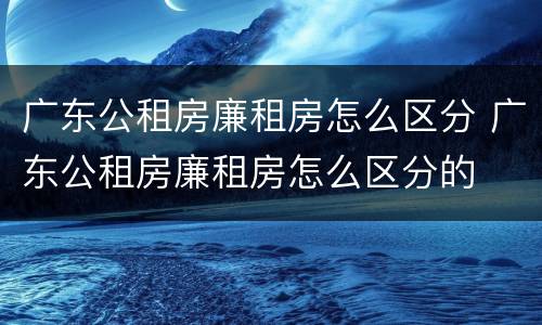 广东公租房廉租房怎么区分 广东公租房廉租房怎么区分的