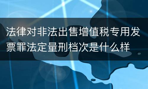 法律对非法出售增值税专用发票罪法定量刑档次是什么样