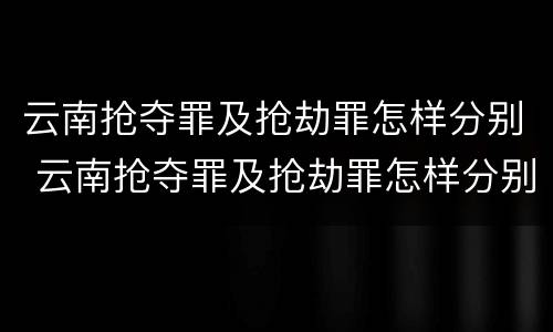 云南抢夺罪及抢劫罪怎样分别 云南抢夺罪及抢劫罪怎样分别认定