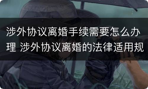 涉外协议离婚手续需要怎么办理 涉外协议离婚的法律适用规则研究