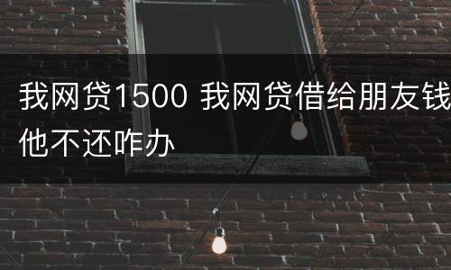 我网贷1500 我网贷借给朋友钱他不还咋办