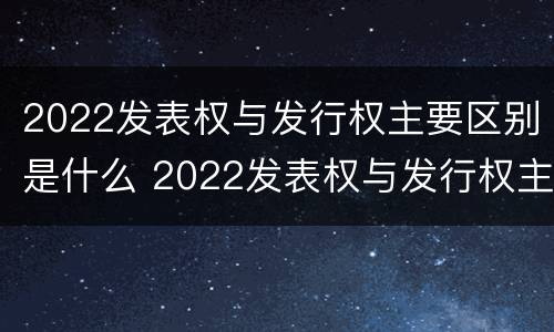 2022发表权与发行权主要区别是什么 2022发表权与发行权主要区别是什么呢