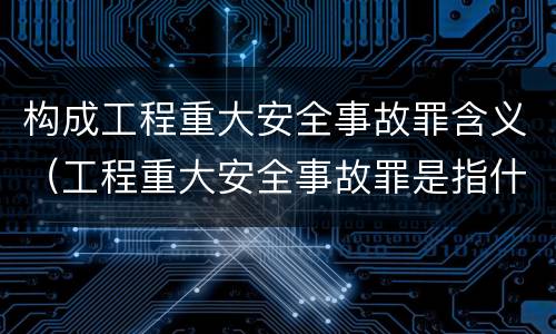 构成工程重大安全事故罪含义（工程重大安全事故罪是指什么）