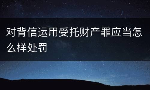 对背信运用受托财产罪应当怎么样处罚