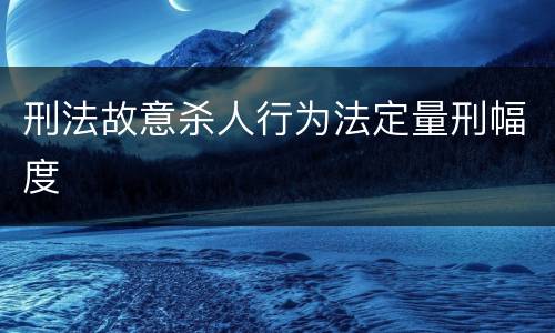 刑法故意杀人行为法定量刑幅度