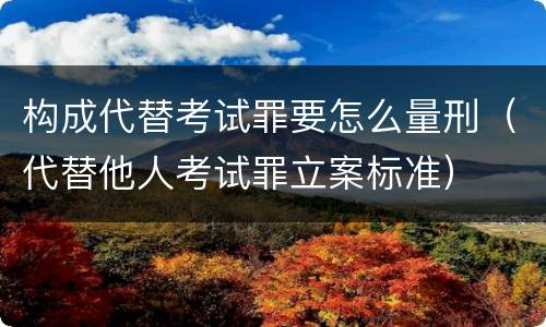 构成代替考试罪要怎么量刑（代替他人考试罪立案标准）