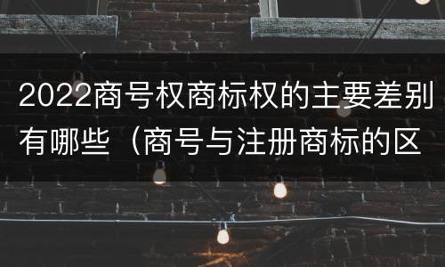 2022商号权商标权的主要差别有哪些（商号与注册商标的区别）