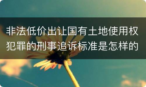 非法低价出让国有土地使用权犯罪的刑事追诉标准是怎样的