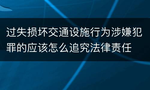 过失损坏交通设施行为涉嫌犯罪的应该怎么追究法律责任