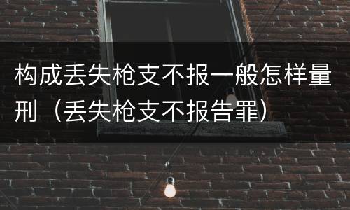 构成丢失枪支不报一般怎样量刑（丢失枪支不报告罪）