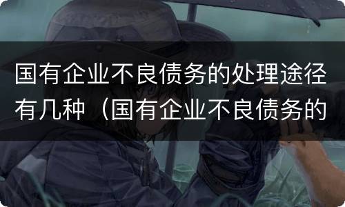 国有企业不良债务的处理途径有几种（国有企业不良债务的处理途径有几种方式）