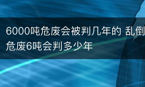 6000吨危废会被判几年的 乱倒危废6吨会判多少年