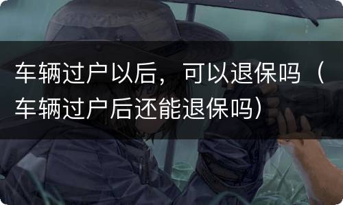 车辆过户以后，可以退保吗（车辆过户后还能退保吗）