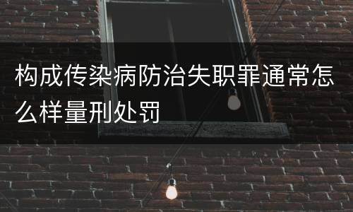 构成传染病防治失职罪通常怎么样量刑处罚