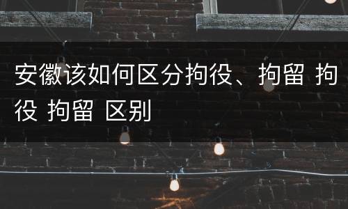 安徽该如何区分拘役、拘留 拘役 拘留 区别