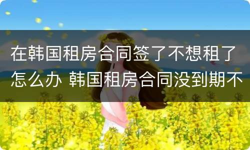 在韩国租房合同签了不想租了怎么办 韩国租房合同没到期不想租了怎么办