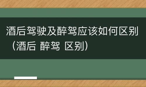 酒后驾驶及醉驾应该如何区别（酒后 醉驾 区别）