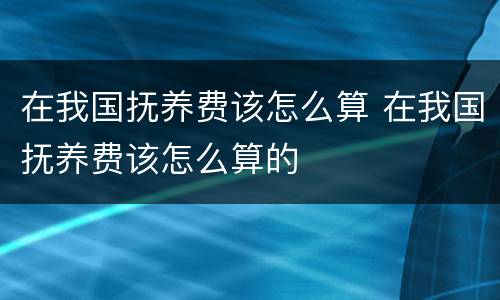 在我国抚养费该怎么算 在我国抚养费该怎么算的