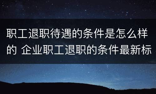 职工退职待遇的条件是怎么样的 企业职工退职的条件最新标准