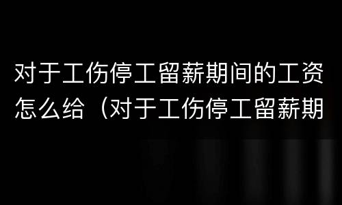 对于工伤停工留薪期间的工资怎么给（对于工伤停工留薪期间的工资怎么给）