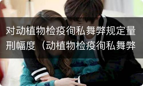 对动植物检疫徇私舞弊规定量刑幅度（动植物检疫徇私舞弊罪司法解释）