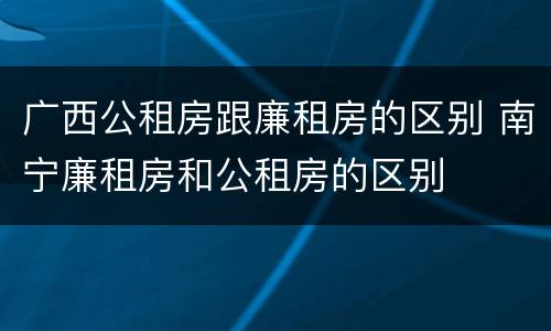 广西公租房跟廉租房的区别 南宁廉租房和公租房的区别
