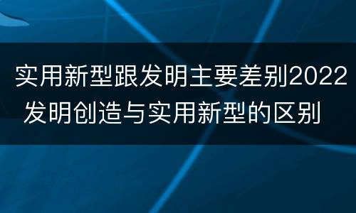 实用新型跟发明主要差别2022 发明创造与实用新型的区别