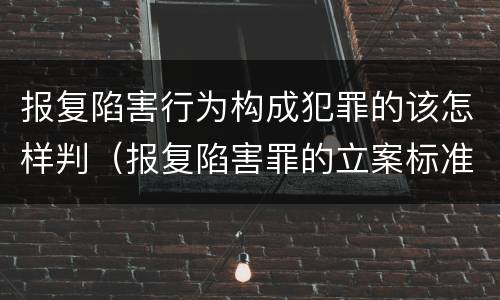 报复陷害行为构成犯罪的该怎样判（报复陷害罪的立案标准）
