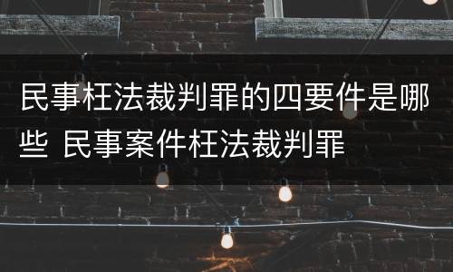 民事枉法裁判罪的四要件是哪些 民事案件枉法裁判罪