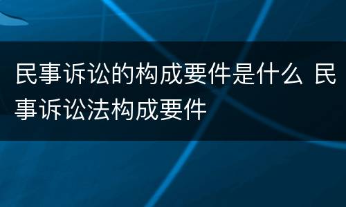 民事诉讼的构成要件是什么 民事诉讼法构成要件