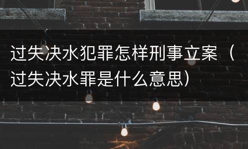 过失决水犯罪怎样刑事立案（过失决水罪是什么意思）