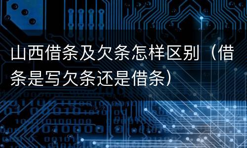 山西借条及欠条怎样区别（借条是写欠条还是借条）