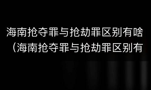 海南抢夺罪与抢劫罪区别有啥（海南抢夺罪与抢劫罪区别有啥关系）