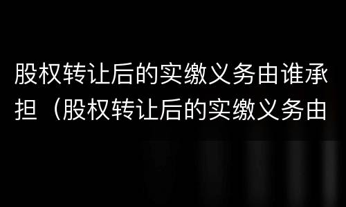 股权转让后的实缴义务由谁承担（股权转让后的实缴义务由谁承担责任）