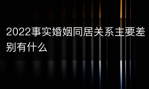 2022事实婚姻同居关系主要差别有什么