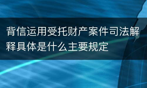 背信运用受托财产案件司法解释具体是什么主要规定
