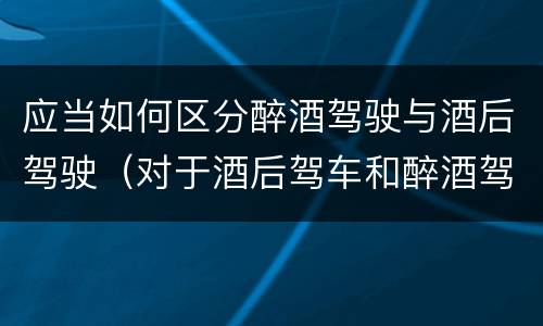应当如何区分醉酒驾驶与酒后驾驶（对于酒后驾车和醉酒驾车的界定）