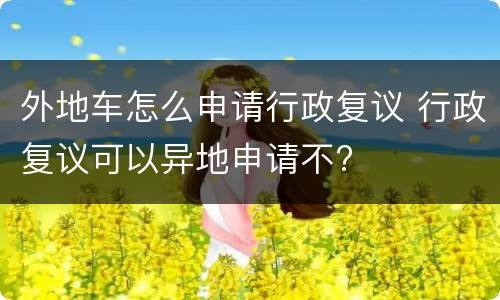 外地车怎么申请行政复议 行政复议可以异地申请不?