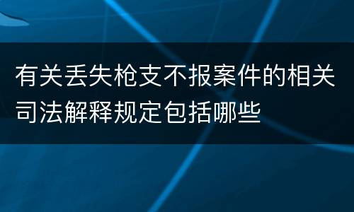有关丢失枪支不报案件的相关司法解释规定包括哪些