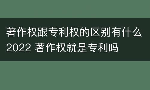 著作权跟专利权的区别有什么2022 著作权就是专利吗