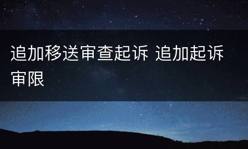 追加移送审查起诉 追加起诉 审限
