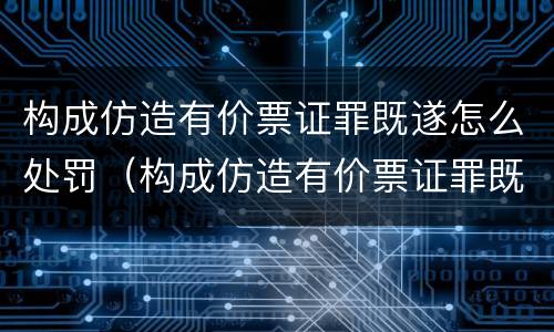 构成仿造有价票证罪既遂怎么处罚（构成仿造有价票证罪既遂怎么处罚）