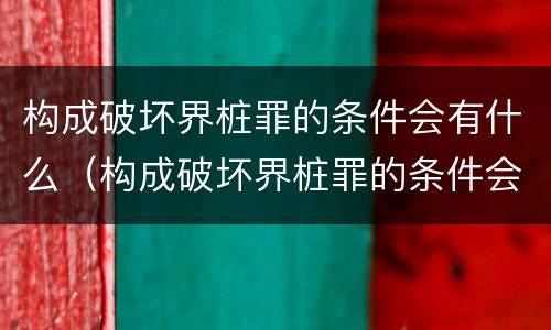 构成破坏界桩罪的条件会有什么（构成破坏界桩罪的条件会有什么后果）