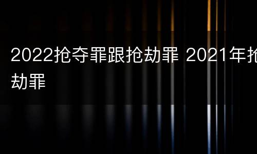 2022抢夺罪跟抢劫罪 2021年抢劫罪