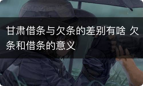 甘肃借条与欠条的差别有啥 欠条和借条的意义