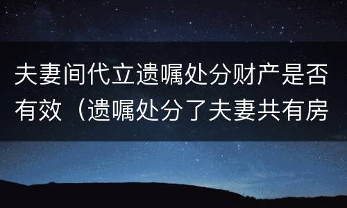 夫妻间代立遗嘱处分财产是否有效（遗嘱处分了夫妻共有房产）