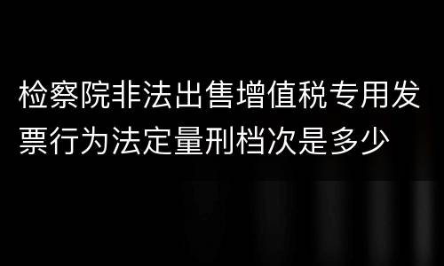 检察院非法出售增值税专用发票行为法定量刑档次是多少