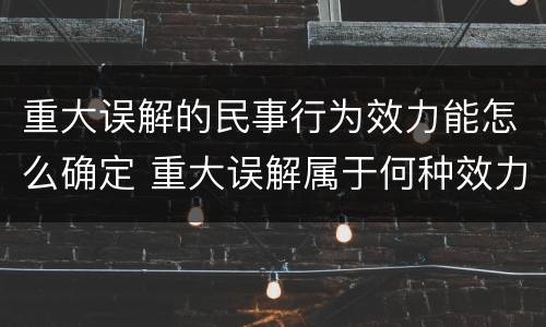 重大误解的民事行为效力能怎么确定 重大误解属于何种效力的民事行为